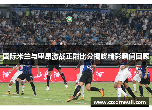 国际米兰与里昂激战正酣比分揭晓精彩瞬间回顾
