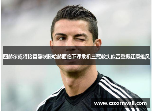 图赫尔或将接管曼联滕哈赫面临下课危机三冠教头能否重振红魔雄风