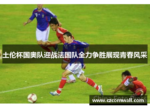 土伦杯国奥队迎战法国队全力争胜展现青春风采