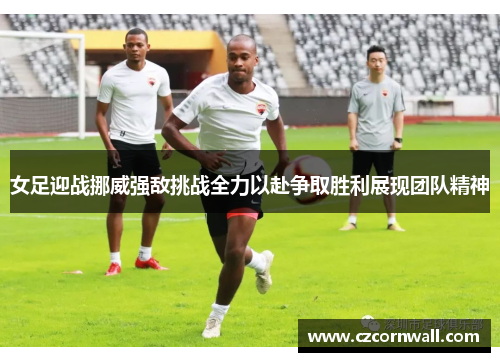 女足迎战挪威强敌挑战全力以赴争取胜利展现团队精神