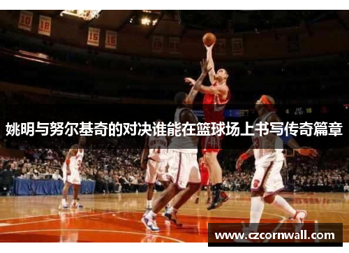 姚明与努尔基奇的对决谁能在篮球场上书写传奇篇章