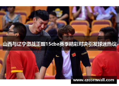 山西与辽宁激战正酣15cba赛季精彩对决引发球迷热议