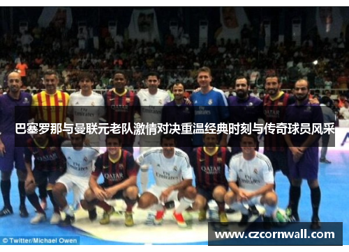 巴塞罗那与曼联元老队激情对决重温经典时刻与传奇球员风采
