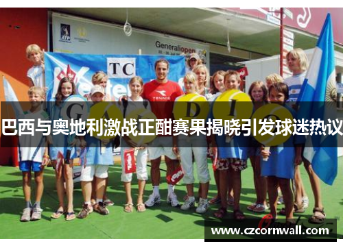 巴西与奥地利激战正酣赛果揭晓引发球迷热议