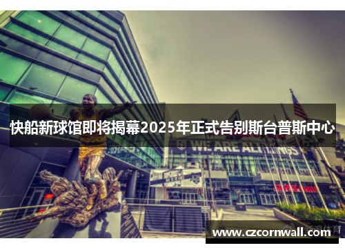 快船新球馆即将揭幕2025年正式告别斯台普斯中心