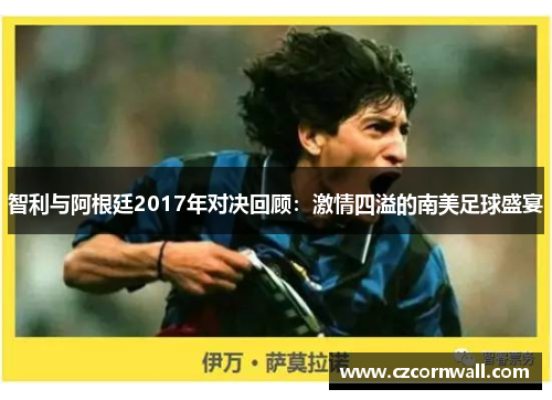 智利与阿根廷2017年对决回顾：激情四溢的南美足球盛宴
