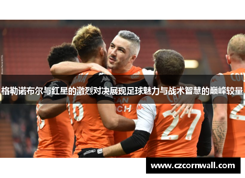 格勒诺布尔与红星的激烈对决展现足球魅力与战术智慧的巅峰较量